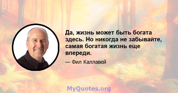 Да, жизнь может быть богата здесь. Но никогда не забывайте, самая богатая жизнь еще впереди.