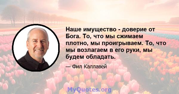 Наше имущество - доверие от Бога. То, что мы сжимаем плотно, мы проигрываем. То, что мы возлагаем в его руки, мы будем обладать.