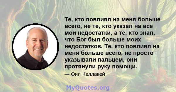 Те, кто повлиял на меня больше всего, не те, кто указал на все мои недостатки, а те, кто знал, что Бог был больше моих недостатков. Те, кто повлиял на меня больше всего, не просто указывали пальцем, они протянули руку