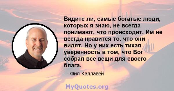 Видите ли, самые богатые люди, которых я знаю, не всегда понимают, что происходит. Им не всегда нравится то, что они видят. Но у них есть тихая уверенность в том, что Бог собрал все вещи для своего блага.