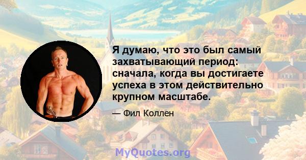 Я думаю, что это был самый захватывающий период: сначала, когда вы достигаете успеха в этом действительно крупном масштабе.