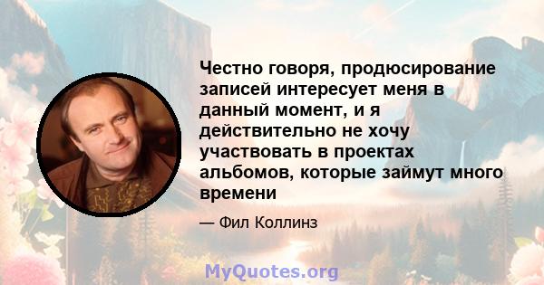 Честно говоря, продюсирование записей интересует меня в данный момент, и я действительно не хочу участвовать в проектах альбомов, которые займут много времени