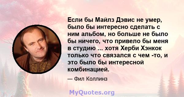 Если бы Майлз Дэвис не умер, было бы интересно сделать с ним альбом, но больше не было бы ничего, что привело бы меня в студию ... хотя Херби Хэнкок только что связался с чем -то, и это было бы интересной комбинацией.