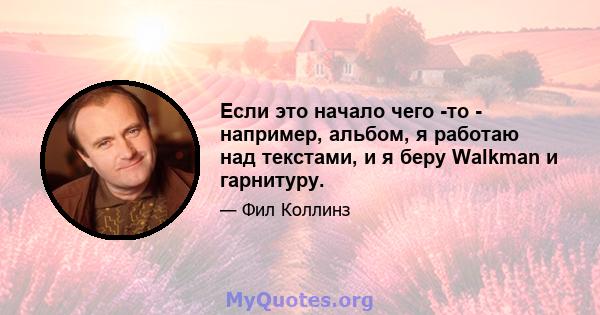 Если это начало чего -то - например, альбом, я работаю над текстами, и я беру Walkman и гарнитуру.