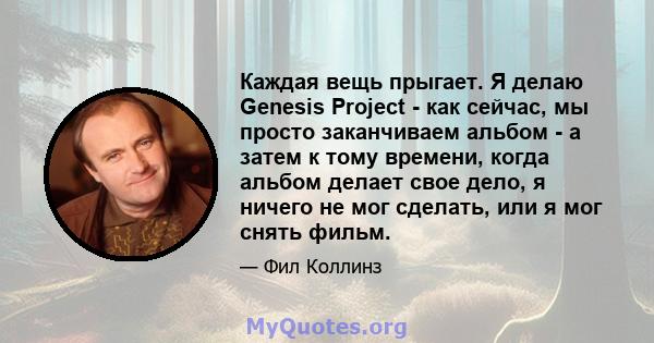 Каждая вещь прыгает. Я делаю Genesis Project - как сейчас, мы просто заканчиваем альбом - а затем к тому времени, когда альбом делает свое дело, я ничего не мог сделать, или я мог снять фильм.