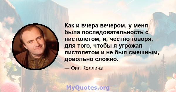 Как и вчера вечером, у меня была последовательность с пистолетом, и, честно говоря, для того, чтобы я угрожал пистолетом и не был смешным, довольно сложно.