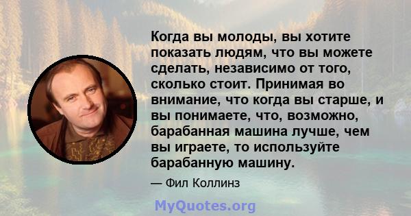 Когда вы молоды, вы хотите показать людям, что вы можете сделать, независимо от того, сколько стоит. Принимая во внимание, что когда вы старше, и вы понимаете, что, возможно, барабанная машина лучше, чем вы играете, то