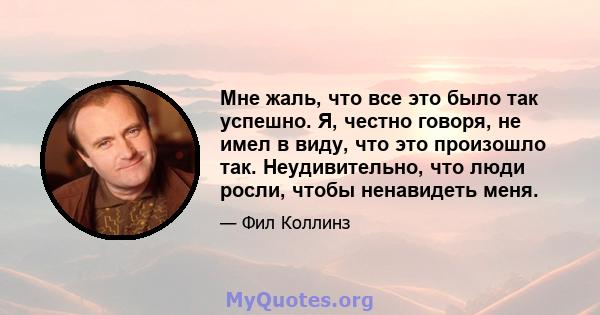 Мне жаль, что все это было так успешно. Я, честно говоря, не имел в виду, что это произошло так. Неудивительно, что люди росли, чтобы ненавидеть меня.