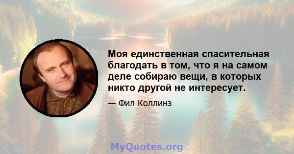 Моя единственная спасительная благодать в том, что я на самом деле собираю вещи, в которых никто другой не интересует.