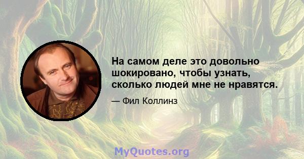 На самом деле это довольно шокировано, чтобы узнать, сколько людей мне не нравятся.