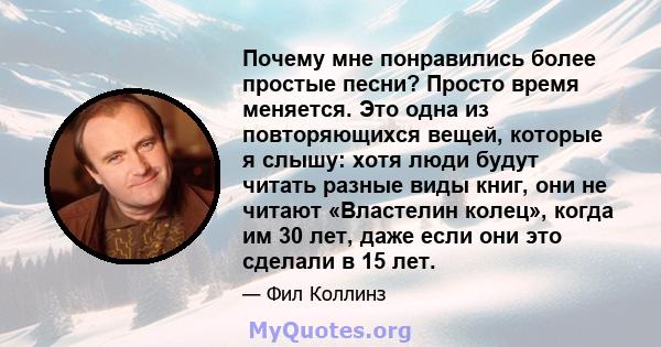 Почему мне понравились более простые песни? Просто время меняется. Это одна из повторяющихся вещей, которые я слышу: хотя люди будут читать разные виды книг, они не читают «Властелин колец», когда им 30 лет, даже если