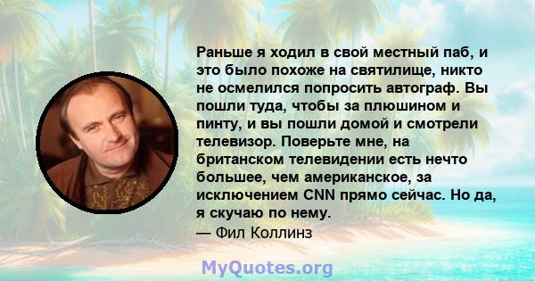 Раньше я ходил в свой местный паб, и это было похоже на святилище, никто не осмелился попросить автограф. Вы пошли туда, чтобы за плюшином и пинту, и вы пошли домой и смотрели телевизор. Поверьте мне, на британском