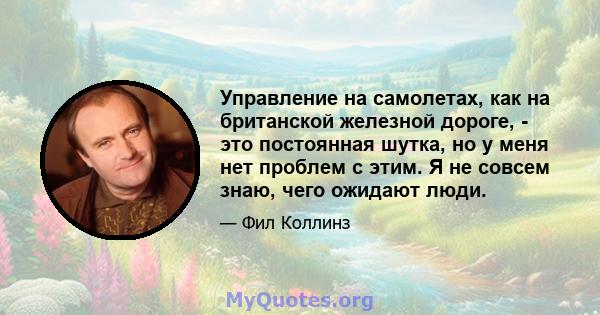 Управление на самолетах, как на британской железной дороге, - это постоянная шутка, но у меня нет проблем с этим. Я не совсем знаю, чего ожидают люди.