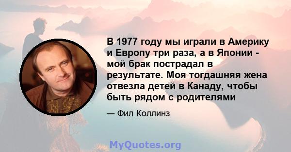 В 1977 году мы играли в Америку и Европу три раза, а в Японии - мой брак пострадал в результате. Моя тогдашняя жена отвезла детей в Канаду, чтобы быть рядом с родителями