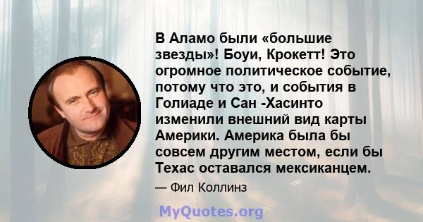 В Аламо были «большие звезды»! Боуи, Крокетт! Это огромное политическое событие, потому что это, и события в Голиаде и Сан -Хасинто изменили внешний вид карты Америки. Америка была бы совсем другим местом, если бы Техас 