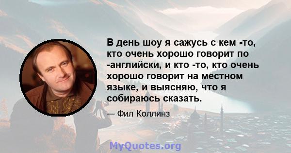 В день шоу я сажусь с кем -то, кто очень хорошо говорит по -английски, и кто -то, кто очень хорошо говорит на местном языке, и выясняю, что я собираюсь сказать.