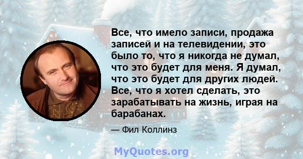 Все, что имело записи, продажа записей и на телевидении, это было то, что я никогда не думал, что это будет для меня. Я думал, что это будет для других людей. Все, что я хотел сделать, это зарабатывать на жизнь, играя