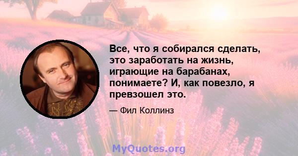 Все, что я собирался сделать, это заработать на жизнь, играющие на барабанах, понимаете? И, как повезло, я превзошел это.