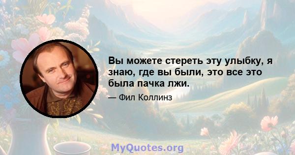 Вы можете стереть эту улыбку, я знаю, где вы были, это все это была пачка лжи.