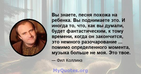 Вы знаете, песня похожа на ребенка. Вы поднимаете это. И иногда то, что, как вы думали, будет фантастическим, к тому времени, когда он закончится, это немного разочарование ... помимо определенного момента, музыка