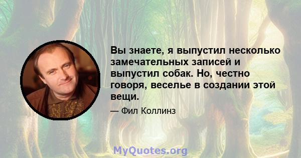 Вы знаете, я выпустил несколько замечательных записей и выпустил собак. Но, честно говоря, веселье в создании этой вещи.