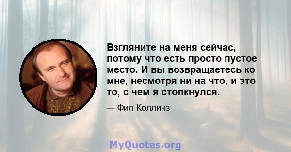 Взгляните на меня сейчас, потому что есть просто пустое место. И вы возвращаетесь ко мне, несмотря ни на что, и это то, с чем я столкнулся.