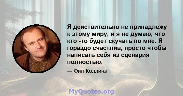 Я действительно не принадлежу к этому миру, и я не думаю, что кто -то будет скучать по мне. Я гораздо счастлив, просто чтобы написать себя из сценария полностью.