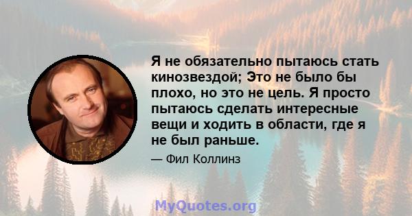 Я не обязательно пытаюсь стать кинозвездой; Это не было бы плохо, но это не цель. Я просто пытаюсь сделать интересные вещи и ходить в области, где я не был раньше.