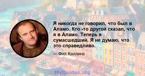 Я никогда не говорил, что был в Аламо. Кто -то другой сказал, что я в Аламо. Теперь я сумасшедший. Я не думаю, что это справедливо.