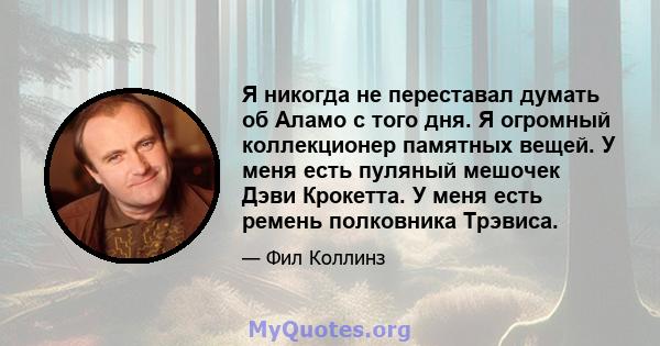 Я никогда не переставал думать об Аламо с того дня. Я огромный коллекционер памятных вещей. У меня есть пуляный мешочек Дэви Крокетта. У меня есть ремень полковника Трэвиса.