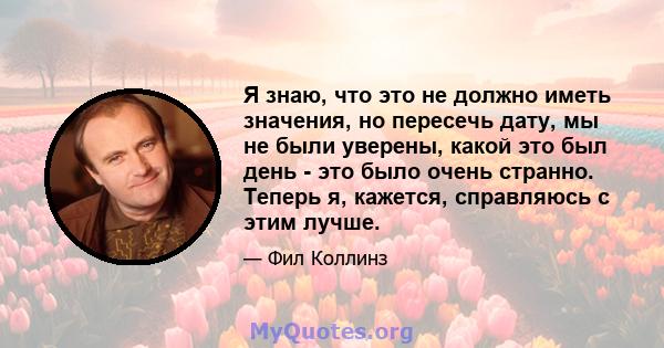 Я знаю, что это не должно иметь значения, но пересечь дату, мы не были уверены, какой это был день - это было очень странно. Теперь я, кажется, справляюсь с этим лучше.