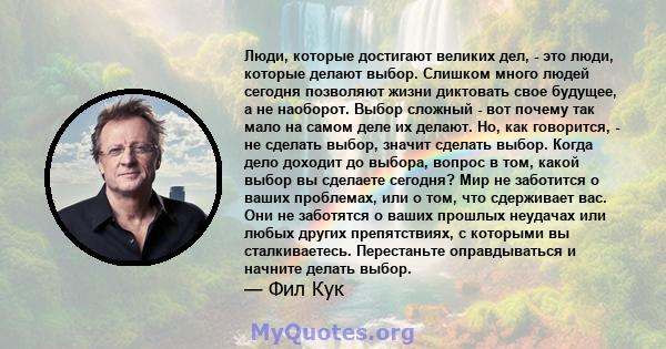 Люди, которые достигают великих дел, - это люди, которые делают выбор. Слишком много людей сегодня позволяют жизни диктовать свое будущее, а не наоборот. Выбор сложный - вот почему так мало на самом деле их делают. Но,