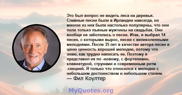 Это был вопрос не видеть леса на деревья. Славные песни были в Ирландии навсегда, но многие из них были настолько популярны, что они пели только пьяные мужчины на свадьбах. Они вообще не заботились о песне. Итак, я