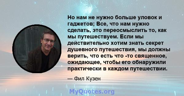 Но нам не нужно больше уловок и гаджетов; Все, что нам нужно сделать, это переосмыслить то, как мы путешествуем. Если мы действительно хотим знать секрет душевного путешествия, мы должны верить, что есть что -то