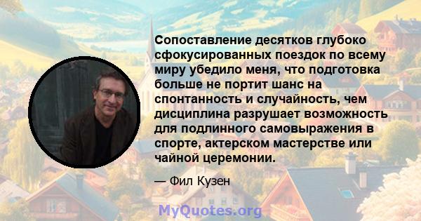 Сопоставление десятков глубоко сфокусированных поездок по всему миру убедило меня, что подготовка больше не портит шанс на спонтанность и случайность, чем дисциплина разрушает возможность для подлинного самовыражения в