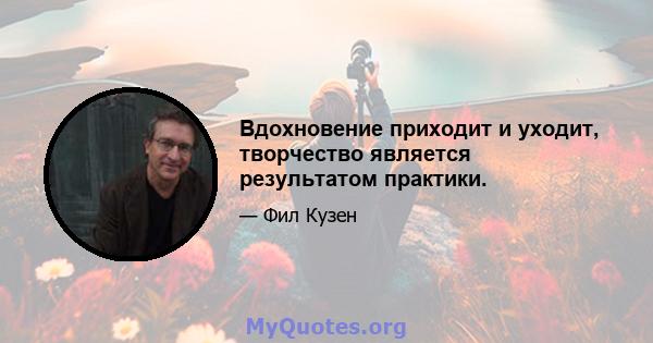 Вдохновение приходит и уходит, творчество является результатом практики.