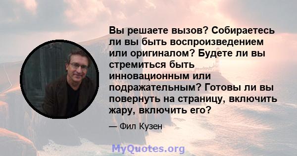 Вы решаете вызов? Собираетесь ли вы быть воспроизведением или оригиналом? Будете ли вы стремиться быть инновационным или подражательным? Готовы ли вы повернуть на страницу, включить жару, включить его?