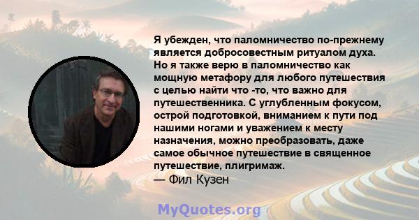 Я убежден, что паломничество по-прежнему является добросовестным ритуалом духа. Но я также верю в паломничество как мощную метафору для любого путешествия с целью найти что -то, что важно для путешественника. С