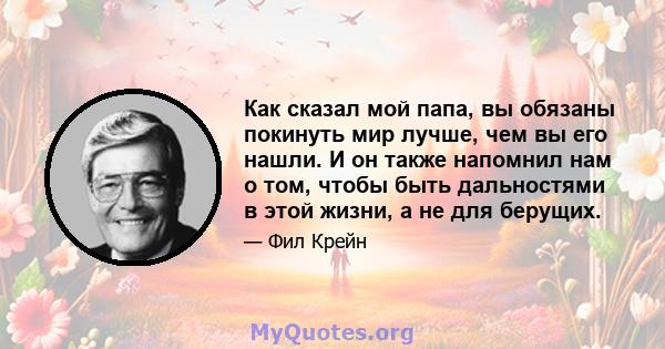 Как сказал мой папа, вы обязаны покинуть мир лучше, чем вы его нашли. И он также напомнил нам о том, чтобы быть дальностями в этой жизни, а не для берущих.