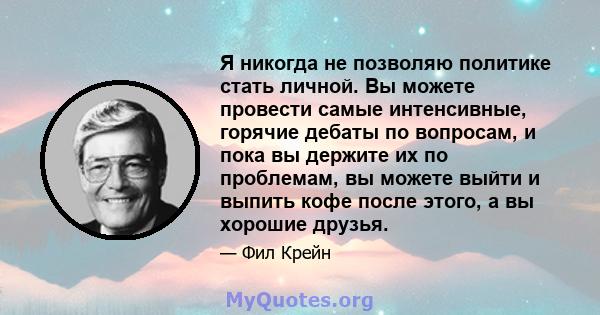 Я никогда не позволяю политике стать личной. Вы можете провести самые интенсивные, горячие дебаты по вопросам, и пока вы держите их по проблемам, вы можете выйти и выпить кофе после этого, а вы хорошие друзья.