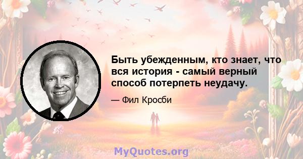 Быть убежденным, кто знает, что вся история - самый верный способ потерпеть неудачу.