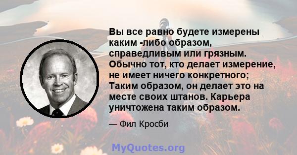 Вы все равно будете измерены каким -либо образом, справедливым или грязным. Обычно тот, кто делает измерение, не имеет ничего конкретного; Таким образом, он делает это на месте своих штанов. Карьера уничтожена таким