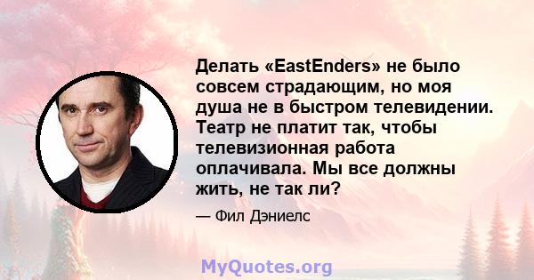 Делать «EastEnders» не было совсем страдающим, но моя душа не в быстром телевидении. Театр не платит так, чтобы телевизионная работа оплачивала. Мы все должны жить, не так ли?