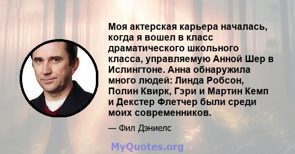 Моя актерская карьера началась, когда я вошел в класс драматического школьного класса, управляемую Анной Шер в Ислингтоне. Анна обнаружила много людей: Линда Робсон, Полин Квирк, Гэри и Мартин Кемп и Декстер Флетчер