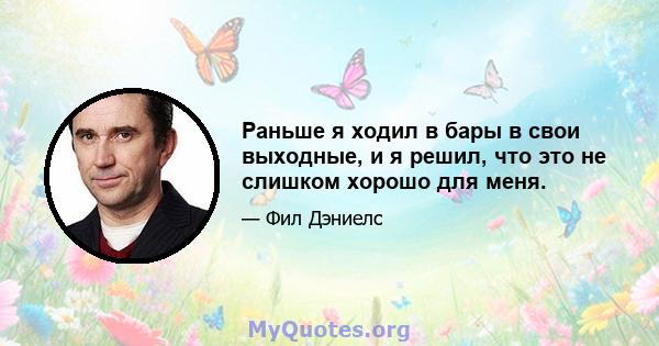 Раньше я ходил в бары в свои выходные, и я решил, что это не слишком хорошо для меня.