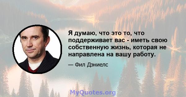 Я думаю, что это то, что поддерживает вас - иметь свою собственную жизнь, которая не направлена ​​на вашу работу.