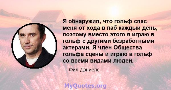 Я обнаружил, что гольф спас меня от хода в паб каждый день, поэтому вместо этого я играю в гольф с другими безработными актерами. Я член Общества гольфа сцены и играю в гольф со всеми видами людей.