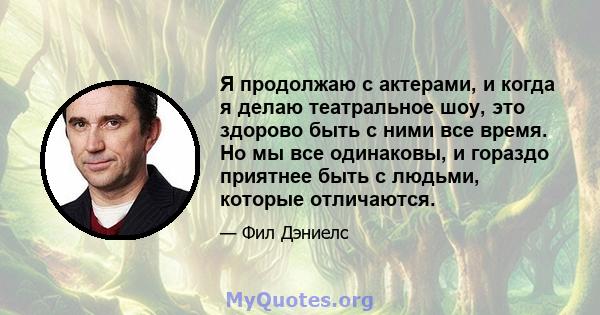 Я продолжаю с актерами, и когда я делаю театральное шоу, это здорово быть с ними все время. Но мы все одинаковы, и гораздо приятнее быть с людьми, которые отличаются.