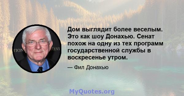 Дом выглядит более веселым. Это как шоу Донахью. Сенат похож на одну из тех программ государственной службы в воскресенье утром.