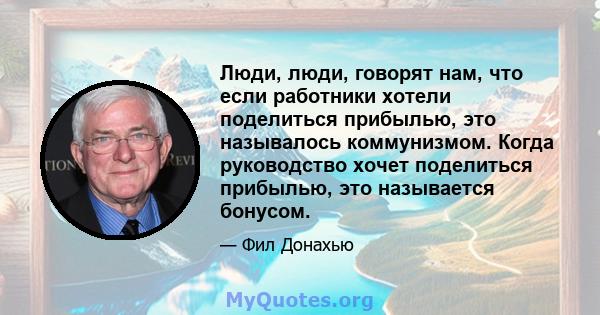 Люди, люди, говорят нам, что если работники хотели поделиться прибылью, это называлось коммунизмом. Когда руководство хочет поделиться прибылью, это называется бонусом.